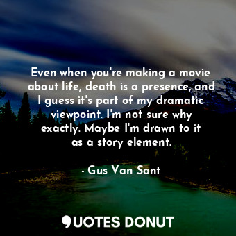 Even when you&#39;re making a movie about life, death is a presence, and I guess it&#39;s part of my dramatic viewpoint. I&#39;m not sure why exactly. Maybe I&#39;m drawn to it as a story element.