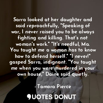 Sarra looked at her daughter and said reproachfully, "Speaking of war, I never raised you to be always fighting and killing. That's not woman's work." "It's needful, Ma. You taught me a woman has to know how to defend herself." "I never!" gasped Sarra, indignant. "You taught me when you were murdered in your own house," Daine said quietly.
