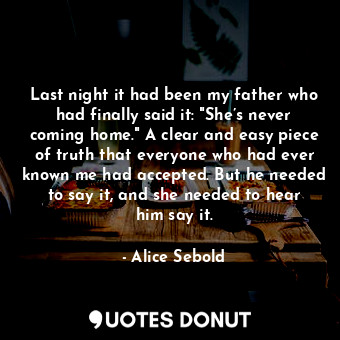 Last night it had been my father who had finally said it: "She’s never coming home." A clear and easy piece of truth that everyone who had ever known me had accepted. But he needed to say it, and she needed to hear him say it.