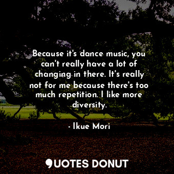 Because it&#39;s dance music, you can&#39;t really have a lot of changing in there. It&#39;s really not for me because there&#39;s too much repetition. I like more diversity.