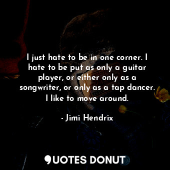 I just hate to be in one corner. I hate to be put as only a guitar player, or either only as a songwriter, or only as a tap dancer. I like to move around.