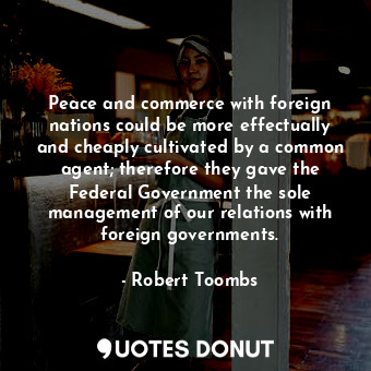 Peace and commerce with foreign nations could be more effectually and cheaply cultivated by a common agent; therefore they gave the Federal Government the sole management of our relations with foreign governments.