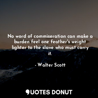 No word of commiseration can make a burden feel one feather's weight lighter to the slave who must carry it.