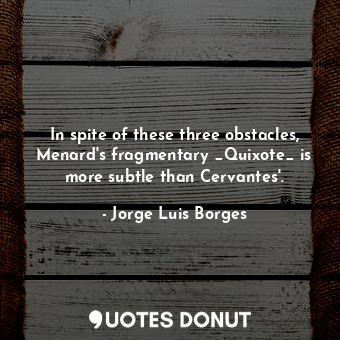 In spite of these three obstacles, Menard's fragmentary _Quixote_ is more subtle than Cervantes'.