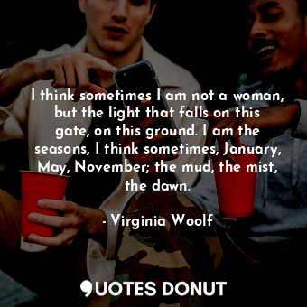 I think sometimes I am not a woman, but the light that falls on this gate, on this ground. I am the seasons, I think sometimes, January, May, November; the mud, the mist, the dawn.