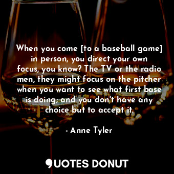 When you come [to a baseball game] in person, you direct your own focus, you know? The TV or the radio men, they might focus on the pitcher when you want to see what first base is doing; and you don't have any choice but to accept it.