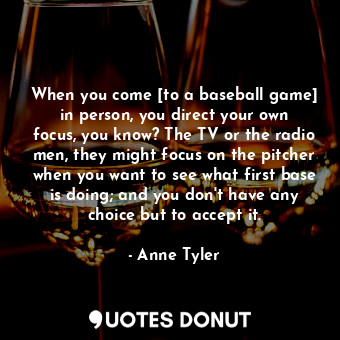  When you come [to a baseball game] in person, you direct your own focus, you kno... - Anne Tyler - Quotes Donut