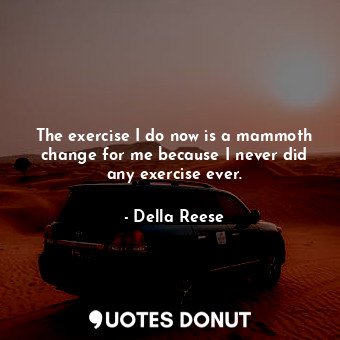 The exercise I do now is a mammoth change for me because I never did any exercise ever.