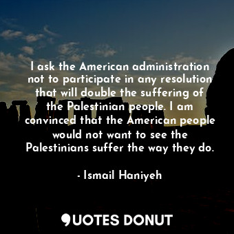 I ask the American administration not to participate in any resolution that will double the suffering of the Palestinian people. I am convinced that the American people would not want to see the Palestinians suffer the way they do.