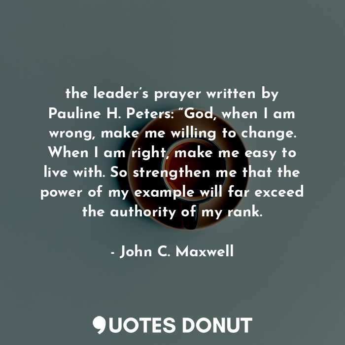 the leader’s prayer written by Pauline H. Peters: “God, when I am wrong, make me willing to change. When I am right, make me easy to live with. So strengthen me that the power of my example will far exceed the authority of my rank.