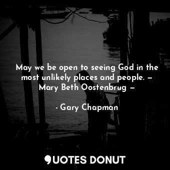 May we be open to seeing God in the most unlikely places and people. — Mary Beth Oostenbrug —