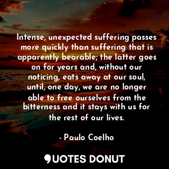 Intense, unexpected suffering passes more quickly than suffering that is apparently bearable; the latter goes on for years and, without our noticing, eats away at our soul, until, one day, we are no longer able to free ourselves from the bitterness and it stays with us for the rest of our lives.