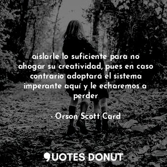 aislarle lo suficiente para no ahogar su creatividad, pues en caso contrario adoptará el sistema imperante aquí y le echaremos a perder