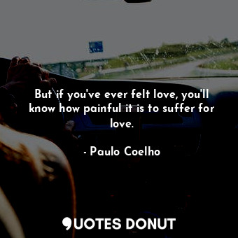 But if you've ever felt love, you'll know how painful it is to suffer for love.