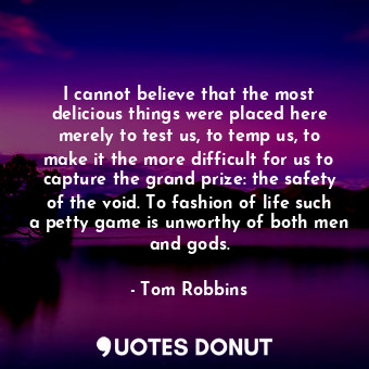 I cannot believe that the most delicious things were placed here merely to test us, to temp us, to make it the more difficult for us to capture the grand prize: the safety of the void. To fashion of life such a petty game is unworthy of both men and gods.