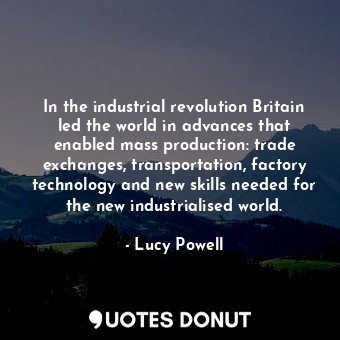 In the industrial revolution Britain led the world in advances that enabled mass production: trade exchanges, transportation, factory technology and new skills needed for the new industrialised world.