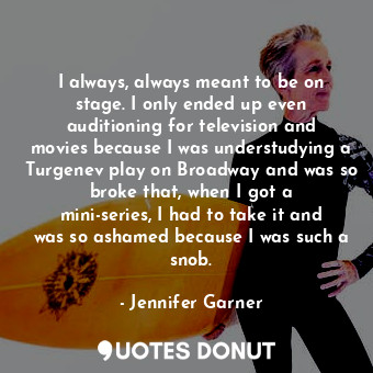 I always, always meant to be on stage. I only ended up even auditioning for television and movies because I was understudying a Turgenev play on Broadway and was so broke that, when I got a mini-series, I had to take it and was so ashamed because I was such a snob.