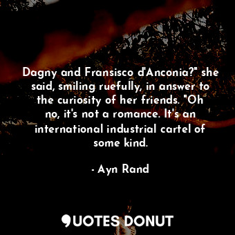 Dagny and Fransisco d'Anconia?" she said, smiling ruefully, in answer to the curiosity of her friends. "Oh no, it's not a romance. It's an international industrial cartel of some kind.