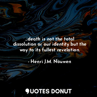 ...death is not the total dissolution or our identity but the way to its fullest revelation.