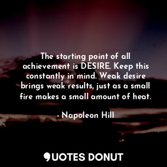 The starting point of all achievement is DESIRE. Keep this constantly in mind. Weak desire brings weak results, just as a small fire makes a small amount of heat.