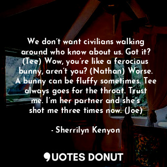 We don’t want civilians walking around who know about us. Got it? (Tee) Wow, you’re like a ferocious bunny, aren’t you? (Nathan) Worse. A bunny can be fluffy sometimes. Tee always goes for the throat. Trust me. I’m her partner and she’s shot me three times now. (Joe)