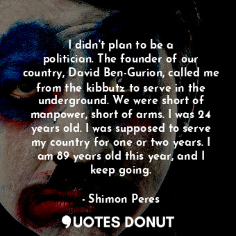 I didn&#39;t plan to be a politician. The founder of our country, David Ben-Gurion, called me from the kibbutz to serve in the underground. We were short of manpower, short of arms. I was 24 years old. I was supposed to serve my country for one or two years. I am 89 years old this year, and I keep going.