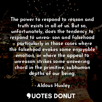 The power to respond to reason and truth exists in all of us. But so, unfortunately, does the tendency to respond to unrea­son and falsehood -- particularly in those cases where the falsehood evokes some enjoyable emotion, or where the appeal to unreason strikes some answering chord in the primitive, subhuman depths of our being.