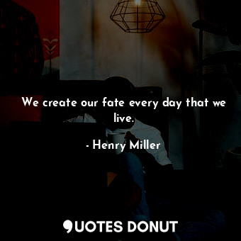 We create our fate every day that we live.