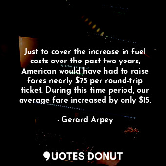 Just to cover the increase in fuel costs over the past two years, American would have had to raise fares nearly $75 per round-trip ticket. During this time period, our average fare increased by only $15.