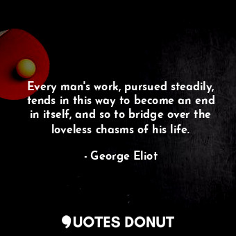 Every man's work, pursued steadily, tends in this way to become an end in itself, and so to bridge over the loveless chasms of his life.