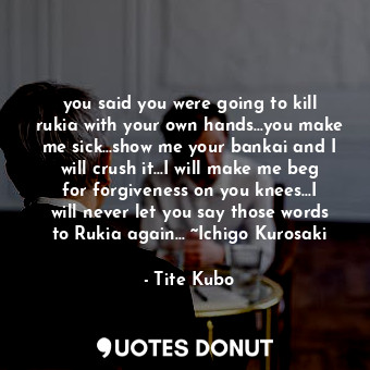 you said you were going to kill rukia with your own hands...you make me sick...show me your bankai and I will crush it...I will make me beg for forgiveness on you knees...I will never let you say those words to Rukia again... ~Ichigo Kurosaki