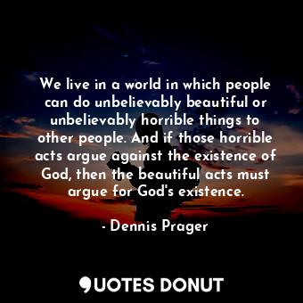 We live in a world in which people can do unbelievably beautiful or unbelievably horrible things to other people. And if those horrible acts argue against the existence of God, then the beautiful acts must argue for God's existence.