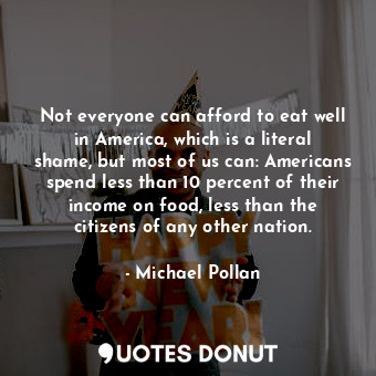 Not everyone can afford to eat well in America, which is a literal shame, but most of us can: Americans spend less than 10 percent of their income on food, less than the citizens of any other nation.
