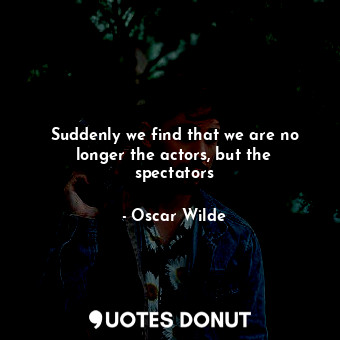 Suddenly we find that we are no longer the actors, but the spectators