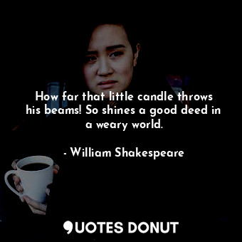 How far that little candle throws his beams! So shines a good deed in a weary world.