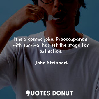 It is a cosmic joke. Preoccupation with survival has set the stage for extinction.