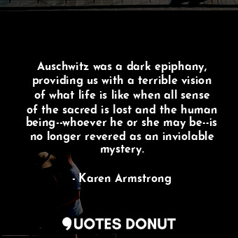 Auschwitz was a dark epiphany, providing us with a terrible vision of what life is like when all sense of the sacred is lost and the human being--whoever he or she may be--is no longer revered as an inviolable mystery.