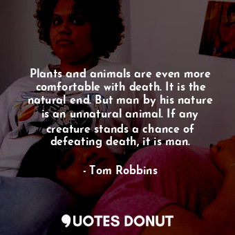 Plants and animals are even more comfortable with death. It is the natural end. But man by his nature is an unnatural animal. If any creature stands a chance of defeating death, it is man.