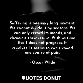 Suffering is one very long moment. We cannot divide it by seasons. We can only record its moods, and chronicle their return. With us time itself does not progress. It revolves. It seems to circle round one centre of pain.