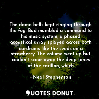 The damn bells kept ringing through the fog. Bud mumbled a command to his music system, a phased acoustical array splayed across both eardrums like the seeds on a strawberry. The volume went up but couldn't scour away the deep tones of the carillon, which