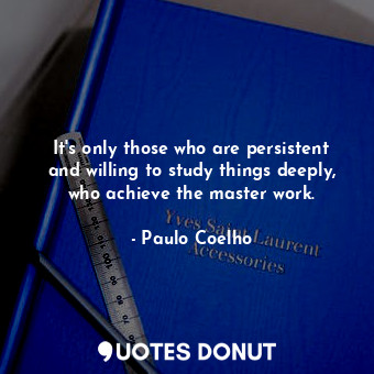 It's only those who are persistent and willing to study things deeply, who achieve the master work.