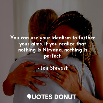 You can use your idealism to further your aims, if you realize that nothing is Nirvana, nothing is perfect.