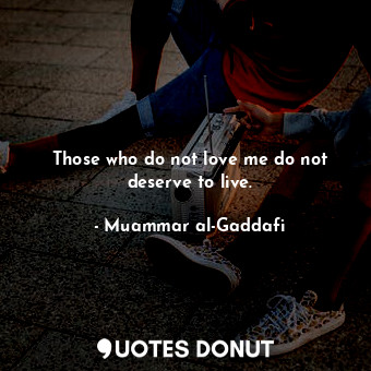  Those who do not love me do not deserve to live.... - Muammar al-Gaddafi - Quotes Donut