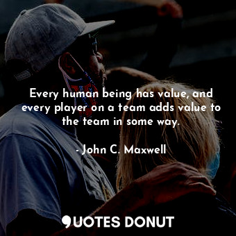 Every human being has value, and every player on a team adds value to the team in some way.