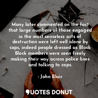 Many later commented on the fact that large numbers of those engaged in the most senseless acts of destruction were left well alone by cops, indeed people dressed as Black Block members were seen freely making their way across police lines and talking to cops.