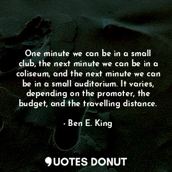 One minute we can be in a small club, the next minute we can be in a coliseum, and the next minute we can be in a small auditorium. It varies, depending on the promoter, the budget, and the travelling distance.
