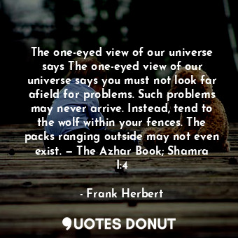 The one-eyed view of our universe says The one-eyed view of our universe says you must not look far afield for problems. Such problems may never arrive. Instead, tend to the wolf within your fences. The packs ranging outside may not even exist. — The Azhar Book; Shamra I:4