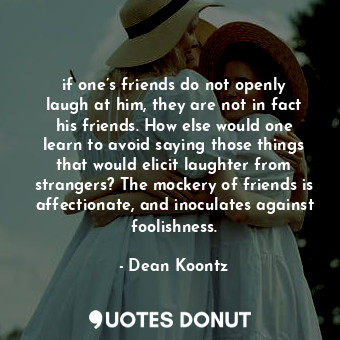 if one’s friends do not openly laugh at him, they are not in fact his friends. How else would one learn to avoid saying those things that would elicit laughter from strangers? The mockery of friends is affectionate, and inoculates against foolishness.