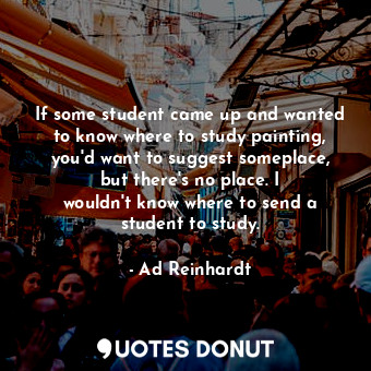 If some student came up and wanted to know where to study painting, you&#39;d want to suggest someplace, but there&#39;s no place. I wouldn&#39;t know where to send a student to study.