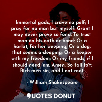 Immortal gods, I crave no pelf; I pray for no man but myself: Grant I may never prove so fond, To trust man on his oath or bond; Or a harlot, for her weeping; Or a dog, that seems a-sleeping: Or a keeper with my freedom; Or my friends, if I should need 'em. Amen. So fall to't: Rich men sin, and I eat root.